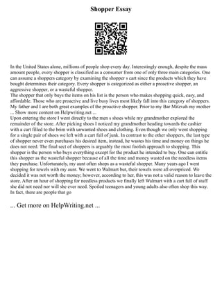 Shopper Essay
In the United States alone, millions of people shop every day. Interestingly enough, despite the mass
amount people, every shopper is classified as a consumer from one of only three main categories. One
can assume a shoppers category by examining the shopper s cart since the products which they have
bought determines their category. Every shopper is categorized as either a proactive shopper, an
aggressive shopper, or a wasteful shopper.
The shopper that only buys the items on his list is the person who makes shopping quick, easy, and
affordable. Those who are proactive and live busy lives most likely fall into this category of shoppers.
My father and I are both great examples of the proactive shopper. Prior to my Bar Mitzvah my mother
... Show more content on Helpwriting.net ...
Upon entering the store I went directly to the men s shoes while my grandmother explored the
remainder of the store. After picking shoes I noticed my grandmother heading towards the cashier
with a cart filled to the brim with unwanted shoes and clothing. Even though we only went shopping
for a single pair of shoes we left with a cart full of junk. In contrast to the other shoppers, the last type
of shopper never even purchases his desired item, instead, he wastes his time and money on things he
does not need. The final sect of shoppers is arguably the most foolish approach to shopping. This
shopper is the person who buys everything except for the product he intended to buy. One can entitle
this shopper as the wasteful shopper because of all the time and money wasted on the needless items
they purchase. Unfortunately, my aunt often shops as a wasteful shopper. Many years ago I went
shopping for towels with my aunt. We went to Walmart but, their towels were all overpriced. We
decided it was not worth the money; however, according to her, this was not a valid reason to leave the
store. After an hour of shopping for needless products we finally left Walmart with a cart full of stuff
she did not need nor will she ever need. Spoiled teenagers and young adults also often shop this way.
In fact, there are people that go
... Get more on HelpWriting.net ...
 
