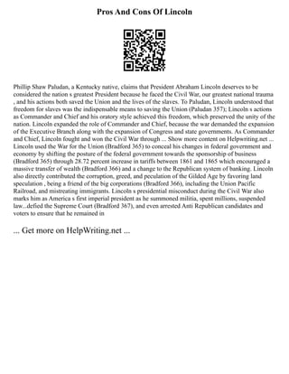 Pros And Cons Of Lincoln
Phillip Shaw Paludan, a Kentucky native, claims that President Abraham Lincoln deserves to be
considered the nation s greatest President because he faced the Civil War, our greatest national trauma
, and his actions both saved the Union and the lives of the slaves. To Paludan, Lincoln understood that
freedom for slaves was the indispensable means to saving the Union (Paludan 357); Lincoln s actions
as Commander and Chief and his oratory style achieved this freedom, which preserved the unity of the
nation. Lincoln expanded the role of Commander and Chief, because the war demanded the expansion
of the Executive Branch along with the expansion of Congress and state governments. As Commander
and Chief, Lincoln fought and won the Civil War through ... Show more content on Helpwriting.net ...
Lincoln used the War for the Union (Bradford 365) to conceal his changes in federal government and
economy by shifting the posture of the federal government towards the sponsorship of business
(Bradford 365) through 28.72 percent increase in tariffs between 1861 and 1865 which encouraged a
massive transfer of wealth (Bradford 366) and a change to the Republican system of banking. Lincoln
also directly contributed the corruption, greed, and peculation of the Gilded Age by favoring land
speculation , being a friend of the big corporations (Bradford 366), including the Union Pacific
Railroad, and mistreating immigrants. Lincoln s presidential misconduct during the Civil War also
marks him as America s first imperial president as he summoned militia, spent millions, suspended
law...defied the Supreme Court (Bradford 367), and even arrested Anti Republican candidates and
voters to ensure that he remained in
... Get more on HelpWriting.net ...
 