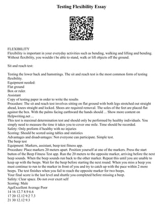 Testing Flexibility Essay
FLEXIBILITY
Flexibility is important in your everyday activities such as bending, walking and lifting and bending.
Without flexibility, you wouldn t be able to stand, walk or lift objects off the ground.
Sit and reach test:
Testing the lower back and hamstrings. The sit and reach test is the most common form of testing
flexibility.
Equipment needed:
Flat ground
Box or ruler.
Assistant
Copy of testing paper in order to write the results
Procedure: The sit and reach test involves sitting on flat ground with both legs stretched out straight
ahead, knees straight and locked. Shoes are required removal. The soles of the feet are placed flat
against the box. With the palms facing earthward the hands should ... Show more content on
Helpwriting.net ...
This test is maximal determination test and should only be performed by healthy individuals. You
simply need to measure the time it takes you to cover one mile. Time should be recorded.
Safety: Only preform if healthy with no injuries
Scoring: Should be scored using tables and statistics
Advantages and disadvantages: Not everyone can participate. Simple test.
The beep test
Equipment: Markers, assistant, beep test fitness app.
Procedure: Place markers 20 meters apart. Position yourself at one of the markers. Press the start
button of the Beep Fitness Test app. Run the 20 meters to the opposite marker, arriving before the next
beep sounds. When the beep sounds run back to the other marker. Repeat this until you are unable to
keep up with the beeps. Wait for the beep before starting the next round. When you miss a beep you
must continue to run to the marker in front of you and try to catch up with the pace within 2 more
beeps. The test finishes when you fail to reach the opposite marker for two beeps.
Your final score is the last level and shuttle you completed before missing a beep.
Safety: Clear space. Do not over exert self
Scoring: Male
AgeExcellent Average Poor
14 16 12.7 8.9 6.6
17 20 12.12 9.2 7.3
21 30 12.12 9.3
 