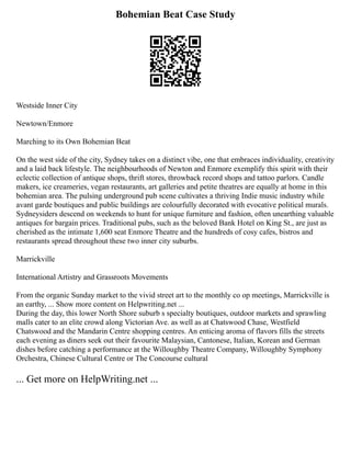 Bohemian Beat Case Study
Westside Inner City
Newtown/Enmore
Marching to its Own Bohemian Beat
On the west side of the city, Sydney takes on a distinct vibe, one that embraces individuality, creativity
and a laid back lifestyle. The neighbourhoods of Newton and Enmore exemplify this spirit with their
eclectic collection of antique shops, thrift stores, throwback record shops and tattoo parlors. Candle
makers, ice creameries, vegan restaurants, art galleries and petite theatres are equally at home in this
bohemian area. The pulsing underground pub scene cultivates a thriving Indie music industry while
avant garde boutiques and public buildings are colourfully decorated with evocative political murals.
Sydneysiders descend on weekends to hunt for unique furniture and fashion, often unearthing valuable
antiques for bargain prices. Traditional pubs, such as the beloved Bank Hotel on King St., are just as
cherished as the intimate 1,600 seat Enmore Theatre and the hundreds of cosy cafes, bistros and
restaurants spread throughout these two inner city suburbs.
Marrickville
International Artistry and Grassroots Movements
From the organic Sunday market to the vivid street art to the monthly co op meetings, Marrickville is
an earthy, ... Show more content on Helpwriting.net ...
During the day, this lower North Shore suburb s specialty boutiques, outdoor markets and sprawling
malls cater to an elite crowd along Victorian Ave. as well as at Chatswood Chase, Westfield
Chatswood and the Mandarin Centre shopping centres. An enticing aroma of flavors fills the streets
each evening as diners seek out their favourite Malaysian, Cantonese, Italian, Korean and German
dishes before catching a performance at the Willoughby Theatre Company, Willoughby Symphony
Orchestra, Chinese Cultural Centre or The Concourse cultural
... Get more on HelpWriting.net ...
 