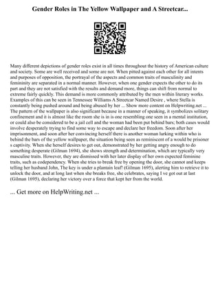 Gender Roles in The Yellow Wallpaper and A Streetcar...
Many different depictions of gender roles exist in all times throughout the history of American culture
and society. Some are well received and some are not. When pitted against each other for all intents
and purposes of opposition, the portrayal of the aspects and common traits of masculinity and
femininity are separated in a normal manner. However, when one gender expects the other to do its
part and they are not satisfied with the results and demand more, things can shift from normal to
extreme fairly quickly. This demand is more commonly attributed by the men within literary works.
Examples of this can be seen in Tennessee Williams A Streetcar Named Desire , where Stella is
constantly being pushed around and being abused by her ... Show more content on Helpwriting.net ...
The pattern of the wallpaper is also significant because in a manner of speaking, it symbolizes solitary
confinement and it is almost like the room she is in is one resembling one seen in a mental institution,
or could also be considered to be a jail cell and the woman had been put behind bars; both cases would
involve desperately trying to find some way to escape and declare her freedom. Soon after her
imprisonment, and soon after her convincing herself there is another woman lurking within who is
behind the bars of the yellow wallpaper, the situation being seen as reminiscent of a would be prisoner
s captivity. When she herself desires to get out, demonstrated by her getting angry enough to do
something desperate (Gilman 1694), she shows strength and determination, which are typically very
masculine traits. However, they are dismissed with her later display of her own expected feminine
traits, such as codependency. When she tries to break free by opening the door, she cannot and keeps
telling her husband John, The key is under a plantain leaf! (Gilman 1695), alerting him to retrieve it to
unlock the door, and at long last when she breaks free, she celebrates, saying I ve got out at last
(Gilman 1695), declaring her victory over a force that kept her from the world.
... Get more on HelpWriting.net ...
 