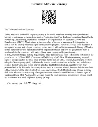 Turbulent Mexican Economy
The Turbulent Mexican Economy
Today, Mexico is the twelfth largest economy in the world. Mexico s economy has expanded and
Mexico is a signatory to major deals, such as North American Free Trade Agreement and Trans Pacific
Partnership. Additionally, Mexico is a member of the Organisation for Economic Cooper and
Development (OECD). Mexico is an active o member of the world s economy. It is important to
realize that the country has made significant economic progress. However, Mexico faces trouble as it
attempts to become a developed economy. In this paper, I will outline the economic history of Mexico
and its transition towards neoliberalism from import substitution and how the government plays a
smaller role in the economy. I will look ... Show more content on Helpwriting.net ...
In 1982, Mexico stopped making its payments, Their debt increased from 16 billion to 86 billion in the
years between 1975 and 1982 (Claessens and Wijinbergen 967) First, Mexico s economy showed
signs of collapsing after the price of oil dropped due to Iran, an OPEC country, beginning to produce
oil again (Watkin paragraph 8). Additionally, interest rates increased due to the fact anti inflationary
policies did not work; as a result, interest rates had doubled from twelve percent to twenty four
percent (Walkin 7). Suddenly, the country found itself in economic turmoil, because their income from
oil had run dry, yet the interest rates from loans skyrocketed. Brady Bonds allowed Mexico to repay
their debt. Mexican became weary of the government s economic model because it showed signs of
weakness (Camp 120). Additionally, Mexican feared the bleak economic conditions in Mexico could
led to violence as a result of greater poverty ( Camp
... Get more on HelpWriting.net ...
 