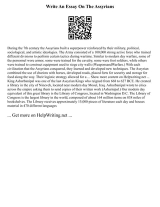 Write An Essay On The Assyrians
During the 7th century the Assyrians built a superpower reinforced by their military, political,
sociological, and artistic ideologies. The Army consisted of a 100,000 strong active force who trained
different divisions to perform certain tactics during wartime. Similar to modern day warfare, some of
the personnel wore armor, some were trained for the cavalry, some were foot soldiers, while others
were trained to construct equipment used to siege city walls (WeaponsandWarfare.) With each
civilization that the Assyrians conquered, they learned and developed new techniques. The Assyrian
combined the use of chariots with horses, developed roads, placed forts for security and storage for
food along the way. Their logistic strategy allowed for a ... Show more content on Helpwriting.net ...
King Ashurbanipal was one of the last Assyrian Kings who reigned from 668 to 627 BCE. He created
a library in the city of Nineveh, located near modern day Mosul, Iraq. Ashurbanipal wrote to cities
across the empire asking them to send copies of their written work (Ashurnipal.) Our modern day
equivalent of this great library is the Library of Congress, located in Washington D.C. The Library of
Congress is the largest library in the world, composed of about 164 million items on 838 miles of
bookshelves. The Library receives approximately 15,000 pieces of literature each day and houses
material in 470 different languages
... Get more on HelpWriting.net ...
 