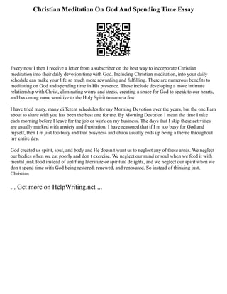 Christian Meditation On God And Spending Time Essay
Every now I then I receive a letter from a subscriber on the best way to incorporate Christian
meditation into their daily devotion time with God. Including Christian meditation, into your daily
schedule can make your life so much more rewarding and fulfilling. There are numerous benefits to
meditating on God and spending time in His presence. These include developing a more intimate
relationship with Christ, eliminating worry and stress, creating a space for God to speak to our hearts,
and becoming more sensitive to the Holy Spirit to name a few.
I have tried many, many different schedules for my Morning Devotion over the years, but the one I am
about to share with you has been the best one for me. By Morning Devotion I mean the time I take
each morning before I leave for the job or work on my business. The days that I skip these activities
are usually marked with anxiety and frustration. I have reasoned that if I m too busy for God and
myself, then I m just too busy and that busyness and chaos usually ends up being a theme throughout
my entire day.
God created us spirit, soul, and body and He doesn t want us to neglect any of these areas. We neglect
our bodies when we eat poorly and don t exercise. We neglect our mind or soul when we feed it with
mental junk food instead of uplifting literature or spiritual delights, and we neglect our spirit when we
don t spend time with God being restored, renewed, and renovated. So instead of thinking just,
Christian
... Get more on HelpWriting.net ...
 