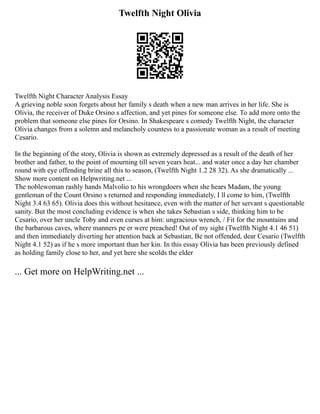 Twelfth Night Olivia
Twelfth Night Character Analysis Essay
A grieving noble soon forgets about her family s death when a new man arrives in her life. She is
Olivia, the receiver of Duke Orsino s affection, and yet pines for someone else. To add more onto the
problem that someone else pines for Orsino. In Shakespeare s comedy Twelfth Night, the character
Olivia changes from a solemn and melancholy countess to a passionate woman as a result of meeting
Cesario.
In the beginning of the story, Olivia is shown as extremely depressed as a result of the death of her
brother and father, to the point of mourning till seven years heat... and water once a day her chamber
round with eye offending brine all this to season, (Twelfth Night 1.2 28 32). As she dramatically ...
Show more content on Helpwriting.net ...
The noblewoman rashly hands Malvolio to his wrongdoers when she hears Madam, the young
gentleman of the Count Orsino s returned and responding immediately, I ll come to him, (Twelfth
Night 3.4 63 65). Olivia does this without hesitance, even with the matter of her servant s questionable
sanity. But the most concluding evidence is when she takes Sebastian s side, thinking him to be
Cesario, over her uncle Toby and even curses at him: ungracious wrench, / Fit for the mountains and
the barbarous caves, where manners pe er were preached! Out of my sight (Twelfth Night 4.1 46 51)
and then immediately diverting her attention back at Sebastian, Be not offended, dear Cesario (Twelfth
Night 4.1 52) as if he s more important than her kin. In this essay Olivia has been previously defined
as holding family close to her, and yet here she scolds the elder
... Get more on HelpWriting.net ...
 