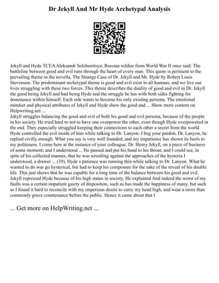 Dr Jekyll And Mr Hyde Archetypal Analysis
Jekyll and Hyde TCEAAleksandr Solzhenitsyn, Russian soldier from World War II once said: The
battleline between good and evil runs through the heart of every man. This quote is pertinent to the
prevailing theme in the novella, The Strange Case of Dr. Jekyll and Mr. Hyde by Robert Louis
Stevenson. The predominant archetypal theme is good and evil exist in all humans, and we live our
lives struggling with these two forces. This theme describes the duality of good and evil in Dr. Jekyll
the good being Jekyll and bad being Hyde and the struggle he has with both sides fighting for
dominance within himself. Each side wants to become his only existing persona. The emotional
mindset and physical attributes of Jekyll and Hyde show the good and ... Show more content on
Helpwriting.net ...
Jekyll struggles balancing the good and evil of both his good and evil persona, because of the people
in his society. He tried hard to not to have one overpower the other, even though Hyde overpowered in
the end. They especially struggled keeping their connections to each other a secret from the world.
Hyde controlled the evil inside of him while talking to Dr. Lanyon: I beg your pardon, Dr. Lanyon, he
replied civilly enough. What you say is very well founded; and my impatience has shown its heels to
my politeness. I come here at the instance of your colleague, Dr. Henry Jekyll, on a piece of business
of some moment; and I understood ... He paused and put his hand to his throat, and I could see, in
spite of his collected manner, that he was wrestling against the approaches of the hysteria I
understood, a drawer ... (39). Hyde s patience was running thin while talking to Dr. Lanyon. What he
wanted to do was go hysterical, but had to keep his composure for the sake of the reveal of his double
life. This just shows that he was capable for a long time of the balance between his good and evil.
Jekyll repressed Hyde because of his high status in society. He explained And indeed the worst of my
faults was a certain impatient gaiety of disposition, such as has made the happiness of many, but such
as I found it hard to reconcile with my imperious desire to carry my head high, and wear a more than
commonly grave countenance before the public. Hence it came about that I
... Get more on HelpWriting.net ...
 