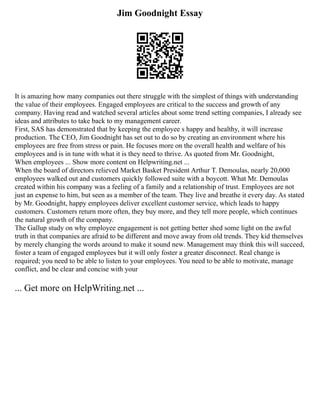 Jim Goodnight Essay
It is amazing how many companies out there struggle with the simplest of things with understanding
the value of their employees. Engaged employees are critical to the success and growth of any
company. Having read and watched several articles about some trend setting companies, I already see
ideas and attributes to take back to my management career.
First, SAS has demonstrated that by keeping the employee s happy and healthy, it will increase
production. The CEO, Jim Goodnight has set out to do so by creating an environment where his
employees are free from stress or pain. He focuses more on the overall health and welfare of his
employees and is in tune with what it is they need to thrive. As quoted from Mr. Goodnight,
When employees ... Show more content on Helpwriting.net ...
When the board of directors relieved Market Basket President Arthur T. Demoulas, nearly 20,000
employees walked out and customers quickly followed suite with a boycott. What Mr. Demoulas
created within his company was a feeling of a family and a relationship of trust. Employees are not
just an expense to him, but seen as a member of the team. They live and breathe it every day. As stated
by Mr. Goodnight, happy employees deliver excellent customer service, which leads to happy
customers. Customers return more often, they buy more, and they tell more people, which continues
the natural growth of the company.
The Gallup study on why employee engagement is not getting better shed some light on the awful
truth in that companies are afraid to be different and move away from old trends. They kid themselves
by merely changing the words around to make it sound new. Management may think this will succeed,
foster a team of engaged employees but it will only foster a greater disconnect. Real change is
required; you need to be able to listen to your employees. You need to be able to motivate, manage
conflict, and be clear and concise with your
... Get more on HelpWriting.net ...
 