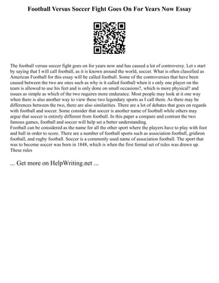Football Versus Soccer Fight Goes On For Years Now Essay
The football versus soccer fight goes on for years now and has caused a lot of controversy. Let s start
by saying that I will call football, as it is known around the world, soccer. What is often classified as
American Football for this essay will be called football. Some of the controversies that have been
caused between the two are ones such as why is it called football when it s only one player on the
team is allowed to use his feet and is only done on small occasions?, which is more physical? and
issues as simple as which of the two requires more endurance. Most people may look at it one way
when there is also another way to view these two legendary sports as I call them. As there may be
differences between the two, there are also similarities. There are a lot of debates that goes on regards
with football and soccer. Some consider that soccer is another name of football while others may
argue that soccer is entirely different from football. In this paper a compare and contrast the two
famous games, football and soccer will help set a better understanding.
Football can be considered as the name for all the other sport where the players have to play with foot
and ball in order to score. There are a number of football sports such as association football, gridiron
football, and rugby football. Soccer is a commonly used name of association football. The sport that
was to become soccer was born in 1848, which is when the first formal set of rules was drawn up.
These rules
... Get more on HelpWriting.net ...
 