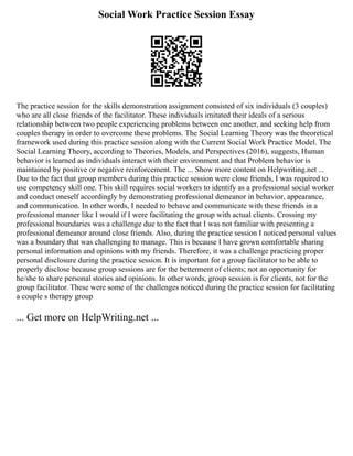 Social Work Practice Session Essay
The practice session for the skills demonstration assignment consisted of six individuals (3 couples)
who are all close friends of the facilitator. These individuals imitated their ideals of a serious
relationship between two people experiencing problems between one another, and seeking help from
couples therapy in order to overcome these problems. The Social Learning Theory was the theoretical
framework used during this practice session along with the Current Social Work Practice Model. The
Social Learning Theory, according to Theories, Models, and Perspectives (2016), suggests, Human
behavior is learned as individuals interact with their environment and that Problem behavior is
maintained by positive or negative reinforcement. The ... Show more content on Helpwriting.net ...
Due to the fact that group members during this practice session were close friends, I was required to
use competency skill one. This skill requires social workers to identify as a professional social worker
and conduct oneself accordingly by demonstrating professional demeanor in behavior, appearance,
and communication. In other words, I needed to behave and communicate with these friends in a
professional manner like I would if I were facilitating the group with actual clients. Crossing my
professional boundaries was a challenge due to the fact that I was not familiar with presenting a
professional demeanor around close friends. Also, during the practice session I noticed personal values
was a boundary that was challenging to manage. This is because I have grown comfortable sharing
personal information and opinions with my friends. Therefore, it was a challenge practicing proper
personal disclosure during the practice session. It is important for a group facilitator to be able to
properly disclose because group sessions are for the betterment of clients; not an opportunity for
he/she to share personal stories and opinions. In other words, group session is for clients, not for the
group facilitator. These were some of the challenges noticed during the practice session for facilitating
a couple s therapy group
... Get more on HelpWriting.net ...
 
