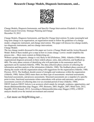 Research Change Models, Diagnosis Instruments, and...
Change Models, Diagnosis Instruments, and Specific Change Interventions Elizabeth A. Glover
Grand Canyon University: Strategic Planning and Change
December 19, 2012
Change Models, Diagnosis Instruments, and Specific Change Interventions To make meaningful and
long term change in an organization, an organization needs to follow the guidelines of a change
model, a diagnostic instrument, and change intervention. This paper will discuss two change models,
two diagnostic instruments, and two change interventions.
Change Models
The two change models discussed in this paper are Lewin s Change Model and the Action Research
Model. Both of these models give a map on how to create change. Lewin s model simplifies the
process into ... Show more content on Helpwriting.net ...
Without a proper diagnosis, change is very likely to fail (Pellettiere, 2006). Alderfer (1980) states
organizational diagnosis proceeds in there orderly phases: entry, data collection, and feedback (p.
460). The entry phase consists of identifying who will participate in the assessment and if an
agreement can be reached (Alderfer, 1980). The data collection phase consists of collecting the
information and then analysis of the information (Alderfer, 1980). The feedback phase consists of
sharing the results with the organization along with suggestions for the organization (Alderfer, 1980;
Preziosi, 2012). The feedback should consist of strengths and weaknesses within the organization
(Alderfer, 1980). Salem (2002) states there are three type of assessments: structural assessments,
functional assessments, and process assessments. Structural assessments are a snapshot of a specific
point in time, functional assessments relates antecedents with actions and outcomes, and process
assessments consists of collecting data over an extended period of time (Alderfer, 1980).
SWOT Analysis SWOT Anlysis is an acronym which stands for strength, weakness, opportunities, and
threats (Balamuralikrishna amp; Dugger, 1995; Boonstra, 2003; Hughes, 2007; Mind Tools, 2012;
RapidBI, 2010; Renault, 2012). According to Balamuralikrishna amp; Dugger (1995), a SWOT
analysis should cover the internal environment and external
... Get more on HelpWriting.net ...
 