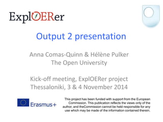 Output 2 presentation 
Anna Comas-Quinn & Hélène Pulker 
The Open University 
Kick-off meeting, ExplOERer project 
Thessaloniki, 3 & 4 November 2014 
This project has been funded with support from the European 
Commission. This publication reflects the views only of the 
author, and theCommission cannot be held responsible for any 
use which may be made of the information contained therein. 
 