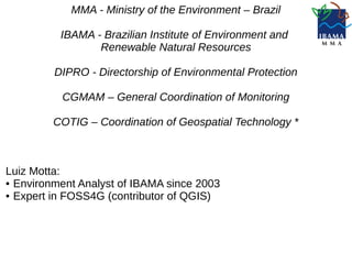 MMA - Ministry of the Environment – Brazil
IBAMA - Brazilian Institute of Environment and
Renewable Natural Resources
DIPRO - Directorship of Environmental Protection
CGMAM – General Coordination of Monitoring
COTIG – Coordination of Geospatial Technology *
Luiz Motta:
● Environment Analyst of IBAMA since 2003
● Expert in FOSS4G (contributor of QGIS)
 