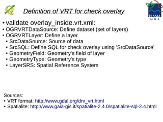 ● validate overlay_inside.vrt.xml:
● OGRVRTDataSource: Define dataset (set of layers)
● OGRVRTLayer: Define a layer
● SrcDataSource: Source of data
● SrcSQL: Define SQL for check overlay using 'SrcDataSource'
● GeometryField: Geometry's field of layer
● GeometryType: Geometry's type
● LayerSRS: Spatial Reference System
Definition of VRT for check overlay
Sources:
● VRT format: http://www.gdal.org/drv_vrt.html
● Spatialite: http://www.gaia-gis.it/spatialite-2.4.0/spatialite-sql-2.4.html
 