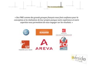 Notre sav   ir‐faire                                      Nos illustrati   ns 
Notre philos   phie                                               Nos pr   0ils 
                       Notre s   ciété                                             Notre    ffre                           En sav   ir plus 




            « Des PME comme des grands groupes français nous font con=iance pour la 
           conception et la réalisation de leur projets puisque notre expérience et notre 
                   expertise nous permettent de nous engager sur les résultats. » 
 
