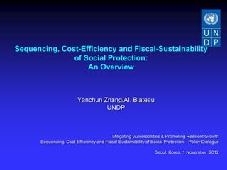 Sequencing, Cost-Efficiency and Fiscal-Sustainability
               of Social Protection:
                   An Overview



                          Yanchun Zhang/AI. Blateau
                                   UNDP



                                          Mitigating Vulnerabilities & Promoting Resilient Growth
       Sequencing, Cost-Efficiency and Fiscal-Sustainability of Social Protection – Policy Dialogue

                                                                 Seoul, Korea, 1 November 2012
 
