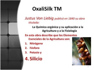 OxaliSilk TM Justus Von Liebigpublicó en 1840 su obra titulada:La Química orgánica y su aplicación a la Agricultura y a la FisiologíaEn esta obra describe que los Elementos Esenciales de la Agricultura son:NitrógenoFósforoPotasio ySilicio3