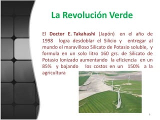 La Revolución VerdeEl  Doctor  E. Takahashi(Japón)   en  el  año  de  1998  logra desdoblar el Silicio y  entregar al mundo el maravilloso Silicato de Potasio soluble,  y  formula en un solo litro 160 grs. de Silicato de Potasio Ionizado aumentando  la eficiencia  en un 85%  y bajando   los costos en un  150%  a la agricultura8