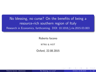 No blessing, no curse? On the bene…ts of being a
resource-rich southern region of Italy
Research in Economics, forthcoming. DOI: 10.1016/j.rie.2015.03.003
Roberto Iacono
NTNU & HiST
Oxford, 22.08.2015
Roberto Iacono (Institute) No blessing, no curse? Oxford, 22.08.2015 1 / 32
 