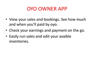 OYO OWNER APP
• View your sales and bookings. See how much
and when you’ll paid by oyo.
• Check your earnings and payment on the go.
• Easily run sales and edit your avaible
inventories.
 