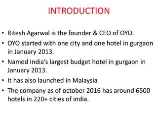 INTRODUCTION
• Ritesh Agarwal is the founder & CEO of OYO.
• OYO started with one city and one hotel in gurgaon
in January 2013.
• Named India’s largest budget hotel in gurgaon in
January 2013.
• It has also launched in Malaysia
• The company as of october 2016 has around 6500
hotels in 220+ cities of india.
 