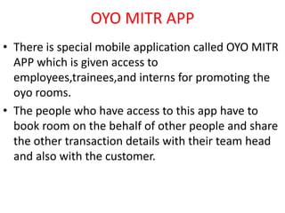 OYO MITR APP
• There is special mobile application called OYO MITR
APP which is given access to
employees,trainees,and interns for promoting the
oyo rooms.
• The people who have access to this app have to
book room on the behalf of other people and share
the other transaction details with their team head
and also with the customer.
 