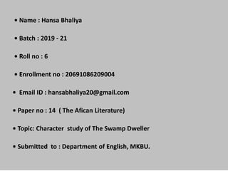 • Name : Hansa Bhaliya
• Batch : 2019 - 21
• Roll no : 6
• Enrollment no : 20691086209004
• Email ID : hansabhaliya20@gmail.com
• Paper no : 14 ( The Afican Literature)
• Topic: Character study of The Swamp Dweller
• Submitted to : Department of English, MKBU.
 