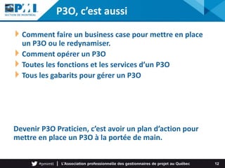 Comment faire un business case pour mettre en place
un P3O ou le redynamiser.
Comment opérer un P3O
Toutes les fonctions et les services d’un P3O
Tous les gabarits pour gérer un P3O
Devenir P3O Praticien, c’est avoir un plan d’action pour
mettre en place un P3O à la portée de main.
12
P3O, c’est aussi
 