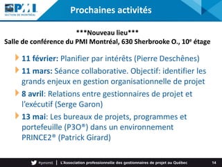 Prochaines activités
11 février: Planifier par intérêts (Pierre Deschênes)
11 mars: Séance collaborative. Objectif: identifier les
grands enjeux en gestion organisationnelle de projet
8 avril: Relations entre gestionnaires de projet et
l’exécutif (Serge Garon)
13 mai: Les bureaux de projets, programmes et
portefeuille (P3O®) dans un environnement
PRINCE2® (Patrick Girard)
14
***Nouveau lieu***
Salle de conférence du PMI Montréal, 630 Sherbrooke O., 10e étage
 