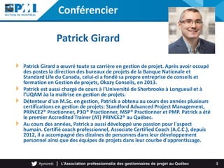 Conférencier
Patrick Girard a œuvré toute sa carrière en gestion de projet. Après avoir occupé
des postes la direction des bureaux de projets de la Banque Nationale et
Standard Life du Canada, celui-ci a fondé sa propre entreprise de conseils et
formation en Gestion de projets, Okazy Conseils, en 2013.
Patrick est aussi chargé de cours à l'Université de Sherbrooke à Longueuil et à
l’UQAM àa la maîtrise en gestion de projets.
Détenteur d'un M.Sc. en gestion, Patrick a obtenu au cours des années plusieurs
certifications en gestion de projets: Standford Advanced Project Management,
PRINCE2® Practionner, P3O® Practionner, MSP® Practionner et PMP. Patrick a été
le premier Accredited Trainer (AT) PRINCE2® au Québec.
Au cours des années, Patrick a aussi développé une passion pour l'aspect
humain. Certifié coach professionnel, Associate Certified Coach (A.C.C.), depuis
2012, il a accompagné des dizaines de personnes dans leur développement
personnel ainsi que des équipes de projets dans leur courbe d'apprentissage.
3
Patrick Girard
Photo
 