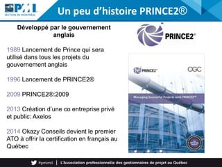 Développé par le gouvernement
anglais
1989 Lancement de Prince qui sera
utilisé dans tous les projets du
gouvernement anglais
1996 Lancement de PRINCE2®
2009 PRINCE2®:2009
2013 Création d’une co entreprise privé
et public: Axelos
2014 Okazy Conseils devient le premier
ATO à offrir la certification en français au
Québec
Un peu d’histoire PRINCE2®
 