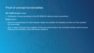 Proof of concept functionalities
ISO 19650 Group function
• Configures a Group according to the ISO 9650UK national annex conventions.
Push function:
• Does the transitioning of an item between states and updates its metadata (revision and last updated
by) accordingly.
• Also, it adds a comment (as a register of the push action done) in the comments section which ensures
tracking of the workflow of the information container.
 