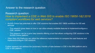 Answer to the research question
Research question:
How to implement a CDE in Web GIS to enable ISO 19650-1&2:2018
compliant workflows for web services?
• ArcGIS Online has potentials to offer CDE solutions that enables ISO 19650 workflows for I3S web
services
− This research gives ideas on how to use utilize already available features to implement/configure a
CDE solution.
− This research can be a good step towards offering a tool that allows configuring CDE solutions in the
ArcGIS Online platform.
• Other Web GIS Platforms can utilize the reference implementation to compare the used features and
implement/configure CDE solutions.
Further research can address the (automatic) transfer of data between a CDE in the BIM platform and a
CDE in GIS platform
 