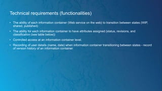 Technical requirements (functionalities)
• The ability of each information container (Web service on the web) to transition between states (WIP,
shared, published)
• The ability for each information container to have attributes assigned (status, revisions, and
classification (see table below))
• Controlled access at an information container level.
• Recording of user details (name, date) when information container transitioning between states - record
of version history of an information container.
 