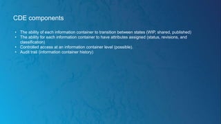 CDE components
• The ability of each information container to transition between states (WIP, shared, published)
• The ability for each information container to have attributes assigned (status, revisions, and
classification)
• Controlled access at an information container level (possible).
• Audit trail (information container history)
 
