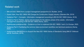 Related work
• BIM and ISO 19650 from a project management perspective (K. Rudden, 2019)
• Expert View: How ISO 19650 Will Change the Construction Supply Industry (Oberste-Ufer, 2019)
• Guidance Part 1: Concepts - Information management according to BS EN ISO 19650 (Kemp, 2019)
• Guidance Part 2: Parties, teams and processes for the delivery phase of the assets - Information
management according to BS EN ISO 19650 (Kemp, 2021)
• Nederlandse praktijkrechtlijn - Guidance on how to implement EN ISO 19650-1 and -2 in Europe, 2020.
• Guidance Part C Facilitating the common data environment (workflow and technical solutions) (Kemp,
2020)
• Implementing BIM360Docs to Support the New ISO 19650 Series of Standards Using BIM (P. Shillcock
and M. Suchocki, 2019).
 