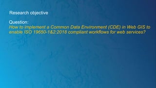 Research objective
Question:
How to implement a Common Data Environment (CDE) in Web GIS to
enable ISO 19650-1&2:2018 compliant workflows for web services?
 