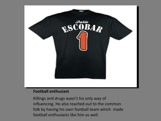 Football enthusiast Killings and drugs wasn’t his only way of influencing. He also reached out to the common folk by having his own football team which  made football enthusiasts like him as well. 
