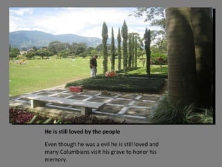 He is still loved by the people Even though he was a evil he is still loved and many Columbians visit his grave to honor his memory. 