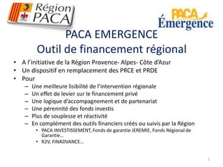 PACA EMERGENCE 
Outil de financement régional 
• A l’initiative de la Région Provence- Alpes- Côte d’Azur 
• Un dispositif en remplacement des PRCE et PRDE 
• Pour 
– Une meilleure lisibilité de l’intervention régionale 
– Un effet de levier sur le financement privé 
– Une logique d’accompagnement et de partenariat 
– Une pérennité des fonds investis 
– Plus de souplesse et réactivité 
– En complément des outils financiers créés ou suivis par la Région 
• PACA INVESTISSEMENT, Fonds de garantie JEREMIE, Fonds Régional de 
Garantie… 
• R2V, FINADVANCE… 
2 
 