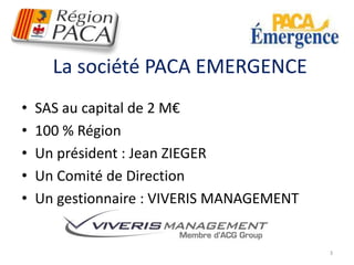 La société PACA EMERGENCE 
• SAS au capital de 2 M€ 
• 100 % Région 
• Un président : Jean ZIEGER 
• Un Comité de Direction 
• Un gestionnaire : VIVERIS MANAGEMENT 
3 
 