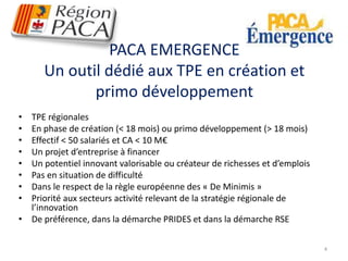 PACA EMERGENCE 
Un outil dédié aux TPE en création et 
primo développement 
• TPE régionales 
• En phase de création (< 18 mois) ou primo développement (> 18 mois) 
• Effectif < 50 salariés et CA < 10 M€ 
• Un projet d’entreprise à financer 
• Un potentiel innovant valorisable ou créateur de richesses et d’emplois 
• Pas en situation de difficulté 
• Dans le respect de la règle européenne des « De Minimis » 
• Priorité aux secteurs activité relevant de la stratégie régionale de 
l’innovation 
• De préférence, dans la démarche PRIDES et dans la démarche RSE 
4 
 