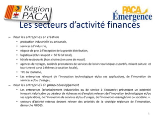 Les secteurs d’activité financés 
– Pour les entreprises en création 
• production industrielle ou artisanale, 
• services à l’industrie, 
• négoce de gros à l’exception de la grande distribution, 
• logistique (CA transport < 50 % CA total), 
• hôtels-restaurants (hors chaînes) en zone de massif, 
• agences de voyages, sociétés prestataires de services de loisirs touristiques (sportifs, mixant culture et 
tourisme et parcs à thèmes à vocation locale), 
• TPE du tourisme, 
• Les entreprises relevant de l’innovation technologique et/ou ses applications, de l’innovation de 
services et/ou d’usages, 
– Pour les entreprises en primo développement 
• Les entreprises (prioritairement industrielles ou de service à l’industrie) présentant un potentiel 
innovant valorisable ou créateur de richesses et d’emplois relevant de l’innovation technologique et/ou 
ses applications, de l’innovation de services et/ou d’usages, de l’innovation managériale ou sociétale. » 
• secteurs d’activité retenus devront relever des priorités de la stratégie régionale de l’innovation, 
démarche PRIDES 
5 
 