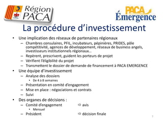 La procédure d’investissement 
• Une implication des réseaux de partenaires régionaux 
– Chambres consulaires, PFIL, incubateurs, pépinières, PRIDES, pôle 
compétitivité, agences de développement, réseaux de business angels, 
investisseurs institutionnels régionaux… 
– Repèrent, prescrivent, guident les porteurs de projet 
– Vérifient l’éligibilité du projet 
– Transmettent le dossier de demande de financement à PACA EMERGENCE 
• Une équipe d’investissement 
– Analyse des dossiers 
• De 4 à 8 semaines 
– Présentation en comité d’engagement 
– Mise en place : négociations et contrats 
– Suivi 
• Des organes de décisions : 
– Comité d’engagement  avis 
• Mensuel 
– Président  décision finale 
7 
 