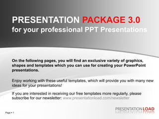 PRESENTATION  PACKAGE 3.0   for your professional PPT Presentations If you are interested in receiving our free templates more regularly, please subscribe for our newsletter:  www.presentationload.com /newsletter On the following pages, you will find an exclusive variety of graphics, shapes and templates which you can use for creating your PowerPoint presentations.  Enjoy working with these useful templates, which will provide you with many new ideas for your presentations! 