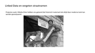 Linked Data en vergeten straatnamen
Projecten zoals I-Media-Cities hebben ons getoond dat historisch materiaal niet altijd door moderne tools kan
worden geanalyseerd.
 