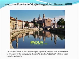 Welcome Powitanie Vítejte Hoşgeldiniz Benvenuti!!!!!




 “Prato della Valle” is the second largest square in Europe, after Piazza Rossa
 in Moscow. In the background there is “S. Giustina’s Basilica”, which is older
 than St. Anthony’s.
 