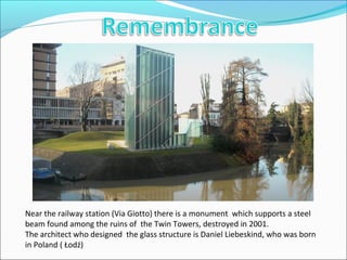 Near the railway station (Via Giotto) there is a monument which supports a steel
beam found among the ruins of the Twin Towers, destroyed in 2001.
The architect who designed the glass structure is Daniel Liebeskind, who was born
in Poland ( Łodź)
 