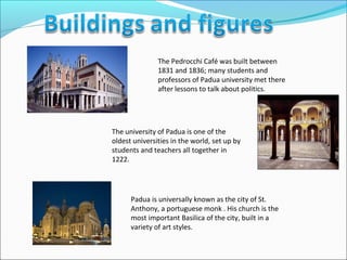 The Pedrocchi Café was built between
               1831 and 1836; many students and
               professors of Padua university met there
               after lessons to talk about politics.




The university of Padua is one of the
oldest universities in the world, set up by
students and teachers all together in
1222.




      Padua is universally known as the city of St.
      Anthony, a portuguese monk . His church is the
      most important Basilica of the city, built in a
      variety of art styles.
 