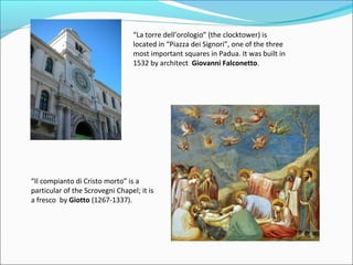 “La torre dell’orologio” (the clocktower) is
                                  located in “Piazza dei Signori”, one of the three
                                  most important squares in Padua. It was built in
                                  1532 by architect Giovanni Falconetto.




“Il compianto di Cristo morto” is a
particular of the Scrovegni Chapel; it is
a fresco by Giotto (1267-1337).
 