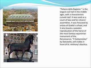 “Palazzo della Ragione “ is the
largest civil hall in the middle
ages, with a characteristic
curved roof. It was used as a
court of law and for citizens’
assemblies. It was frescoed by
artists of Giotto’s school, and
it also boasts a wooden
reproduction of the horse of
the most famous equestrian
monument of the
Renaissance, “Il Gattamelata”
by Donatello, still visible in
front of St. Anthony’s Basilica.
 